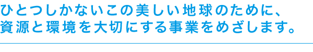 ひとつしかないこの美しい地球のために、資源と環境を大切にする事業をめざします。