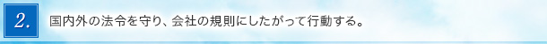 2．国内外の法令を守り、会社の規則にしたがって行動する。