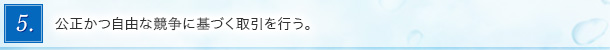 5．公正かつ自由な競争に基づく取引を行う。