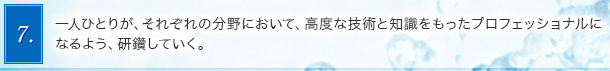 7．一人ひとりが、それぞれの分野において、高度な技術と知識をもったプロフェッショナルになるよう、研鑽していく。