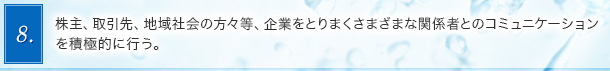 8．株主、取引先、地域社会の方々等、企業をとりまくさまざまな関係者とのコミュニケーションを積極的に行う。