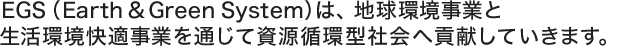 EGS（Earth and Green System）は、地球環境事業と生活環境快適事業を通じて資源循環型社会へ貢献していきます。