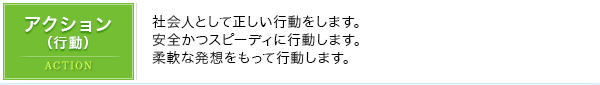 アクション（行動）｜社会人として正しい行動をします。安全かつスピーディに行動します。柔軟な発想をもって行動します。