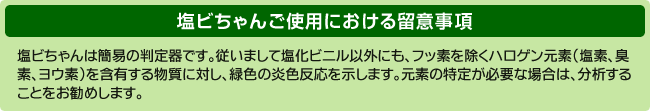 塩ビちゃんは、フッ素を除くハロゲン元素（塩素、臭素、ヨウ素及びアスタチン）を含有する物質に反応します。従いまして、塩ビちゃんが緑色の炎色反応を示したからといって、塩化ビニールであるとの判定はできませんのでご留意ください。
